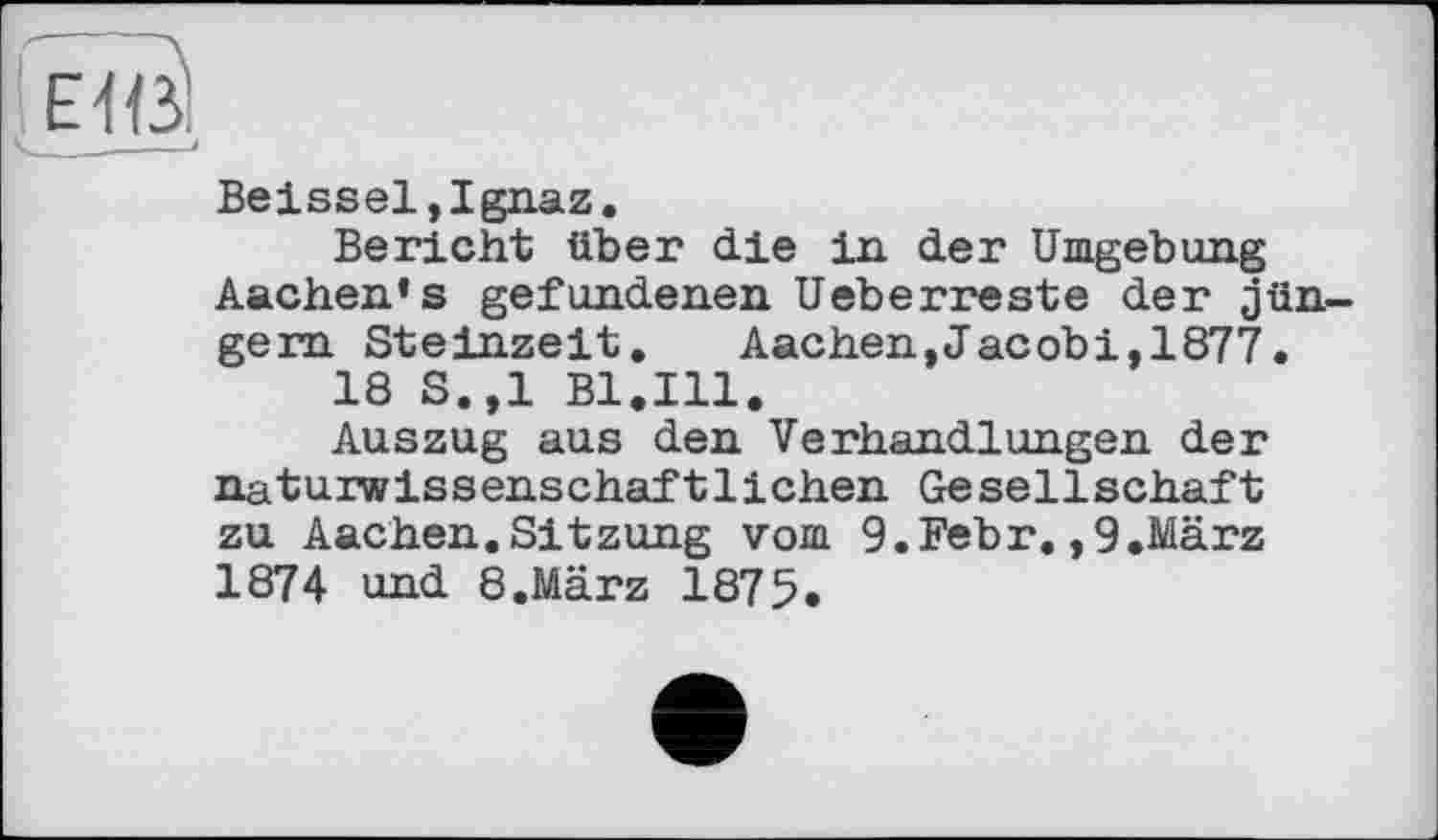 ﻿Beissel,Ignaz.
Bericht über die in der Umgebung Aachen’s gefundenen Ueberreste der Jüngern Steinzeit. Aachen,Jacobi,1877.
18 S.,1 Bl.Ill.
Auszug aus den Verhandlungen der naturwissenschaftlichen Gesellschaft zu Aachen.Sitzung vom 9.Febr.,9.März 1874 und 8.März 1875.